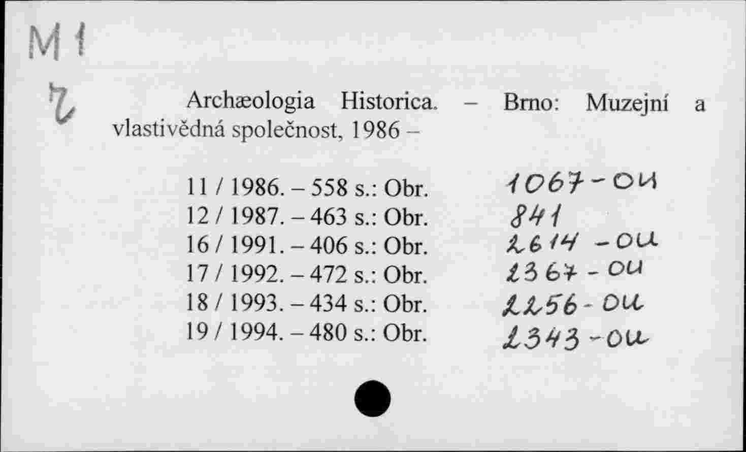 ﻿Archæologia Historica. vlastivëdnâ společnost, 1986-
11 / 1986.-558 s.: Obr. 12/ 1987.-463 s.: Obr. 16/ 1991.-406 s.: Obr. 17/ 1992.-472 s.: Obr. 18/ 1993.-434 s.: Obr. 19/ 1994.-480 s.: Obr.
Brno: Muzejni а
— ou.
Z3 6* - OU
kLSb-otc
-ou.